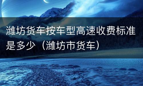 潍坊货车按车型高速收费标准是多少（潍坊市货车）
