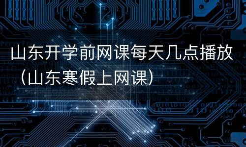 山东开学前网课每天几点播放（山东寒假上网课）