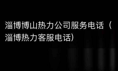 淄博博山热力公司服务电话（淄博热力客服电话）