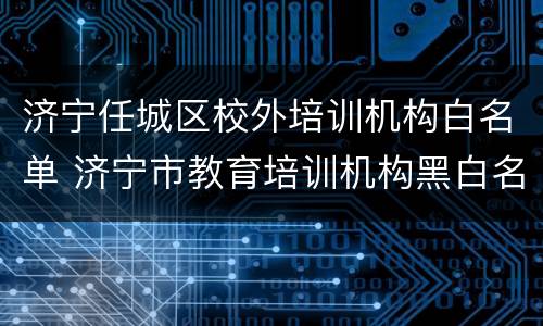 济宁任城区校外培训机构白名单 济宁市教育培训机构黑白名单