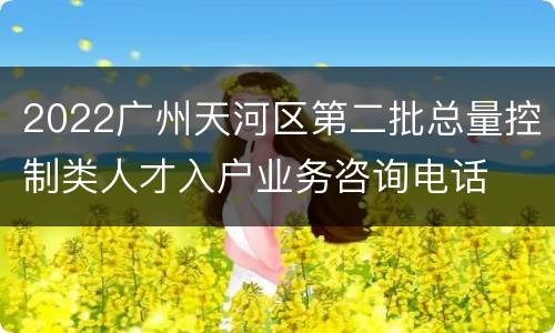 2022广州天河区第二批总量控制类人才入户业务咨询电话