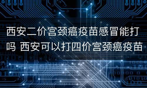 西安二价宫颈癌疫苗感冒能打吗 西安可以打四价宫颈癌疫苗吗