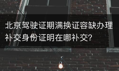 北京驾驶证期满换证容缺办理补交身份证明在哪补交？