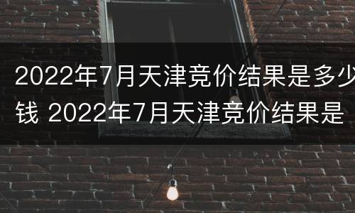 2022年7月天津竞价结果是多少钱 2022年7月天津竞价结果是多少钱呢