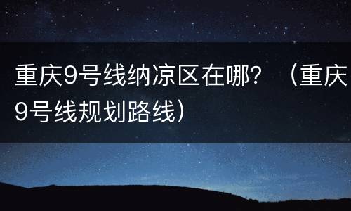 重庆9号线纳凉区在哪？（重庆9号线规划路线）