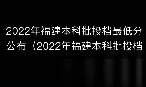 2022年福建本科批投档最低分公布（2022年福建本科批投档最低分公布多少分）