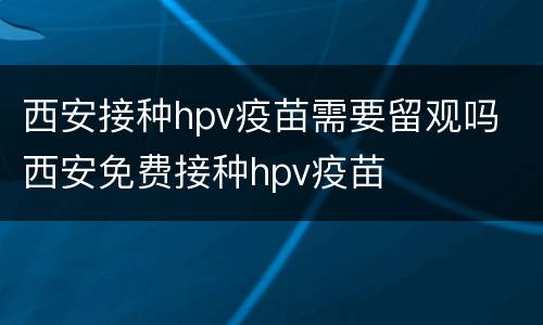 西安接种hpv疫苗需要留观吗 西安免费接种hpv疫苗