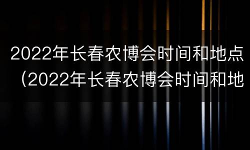 2022年长春农博会时间和地点（2022年长春农博会时间和地点介绍）