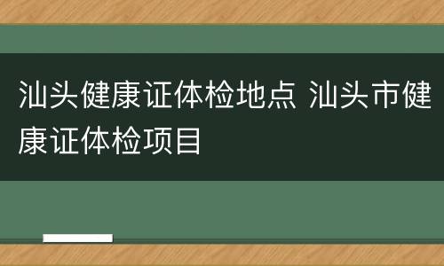 汕头健康证体检地点 汕头市健康证体检项目
