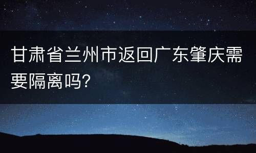 甘肃省兰州市返回广东肇庆需要隔离吗？