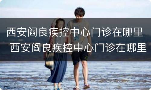 西安阎良疾控中心门诊在哪里 西安阎良疾控中心门诊在哪里挂号