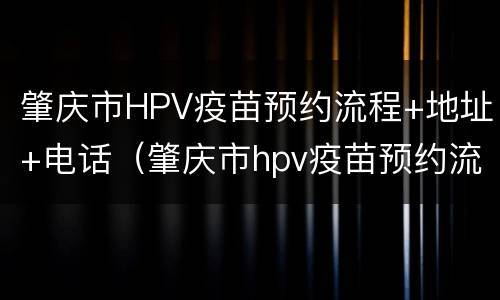 肇庆市HPV疫苗预约流程+地址+电话（肇庆市hpv疫苗预约流程 地址 电话）
