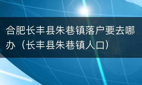 合肥长丰县朱巷镇落户要去哪办（长丰县朱巷镇人口）