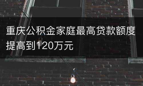 重庆公积金家庭最高贷款额度提高到120万元
