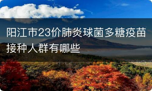 阳江市23价肺炎球菌多糖疫苗接种人群有哪些