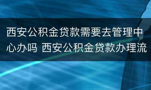 西安公积金贷款需要去管理中心办吗 西安公积金贷款办理流程