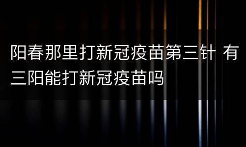 阳春那里打新冠疫苗第三针 有三阳能打新冠疫苗吗