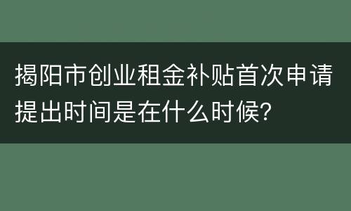 揭阳市创业租金补贴首次申请提出时间是在什么时候？