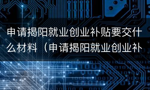 申请揭阳就业创业补贴要交什么材料（申请揭阳就业创业补贴要交什么材料呢）