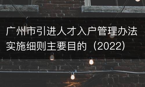 广州市引进人才入户管理办法实施细则主要目的（2022）