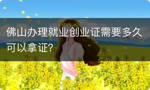 佛山办理就业创业证需要多久可以拿证？