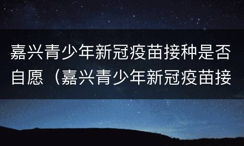 嘉兴青少年新冠疫苗接种是否自愿（嘉兴青少年新冠疫苗接种是否自愿打）