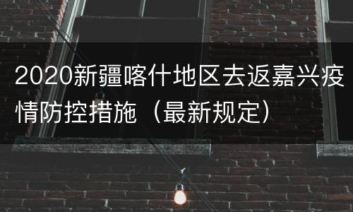 2020新疆喀什地区去返嘉兴疫情防控措施（最新规定）