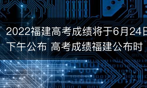 2022福建高考成绩将于6月24日下午公布 高考成绩福建公布时间2021