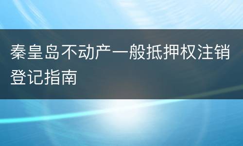 秦皇岛不动产一般抵押权注销登记指南