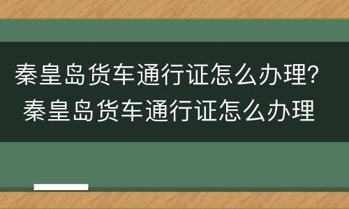 秦皇岛货车通行证怎么办理？ 秦皇岛货车通行证怎么办理