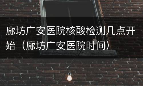 廊坊广安医院核酸检测几点开始（廊坊广安医院时间）