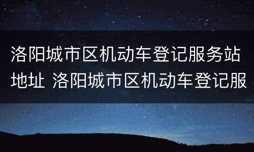 洛阳城市区机动车登记服务站地址 洛阳城市区机动车登记服务站地址电话