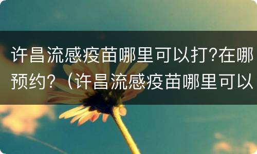 许昌流感疫苗哪里可以打?在哪预约?（许昌流感疫苗哪里可以打?在哪预约接种）
