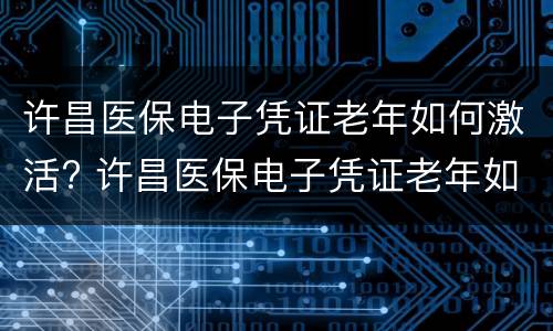 许昌医保电子凭证老年如何激活? 许昌医保电子凭证老年如何激活的