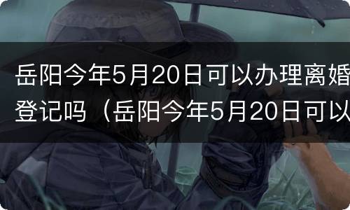 岳阳今年5月20日可以办理离婚登记吗（岳阳今年5月20日可以办理离婚登记吗请问）