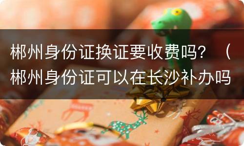 郴州身份证换证要收费吗？（郴州身份证可以在长沙补办吗）