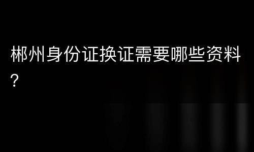郴州身份证换证需要哪些资料？