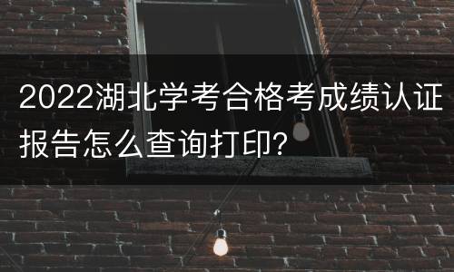 2022湖北学考合格考成绩认证报告怎么查询打印？