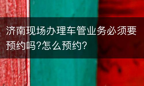 济南现场办理车管业务必须要预约吗?怎么预约?