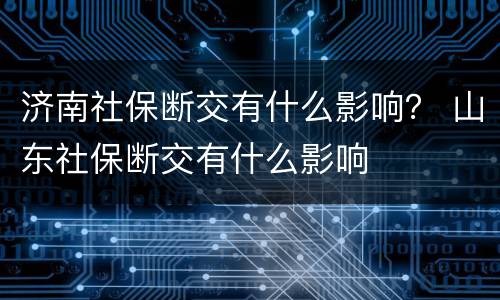 济南社保断交有什么影响？ 山东社保断交有什么影响