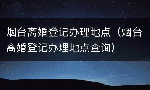 烟台离婚登记办理地点（烟台离婚登记办理地点查询）