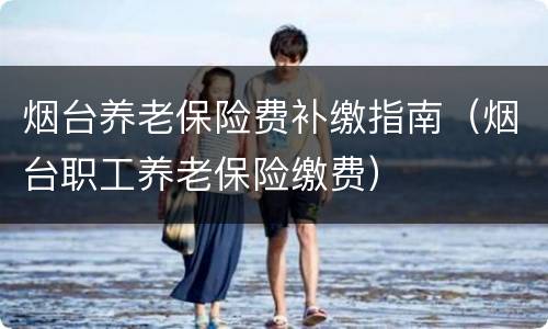 烟台养老保险费补缴指南（烟台职工养老保险缴费）