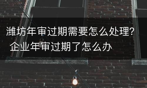 潍坊年审过期需要怎么处理？ 企业年审过期了怎么办