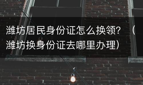 潍坊居民身份证怎么换领？（潍坊换身份证去哪里办理）
