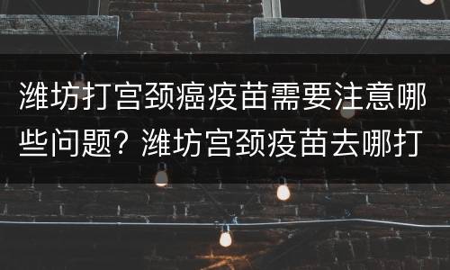 潍坊打宫颈癌疫苗需要注意哪些问题? 潍坊宫颈疫苗去哪打