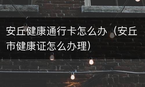 安丘健康通行卡怎么办（安丘市健康证怎么办理）