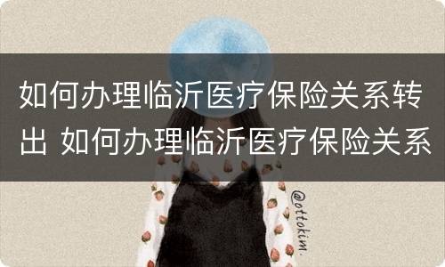 如何办理临沂医疗保险关系转出 如何办理临沂医疗保险关系转出手续