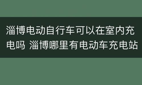 淄博电动自行车可以在室内充电吗 淄博哪里有电动车充电站