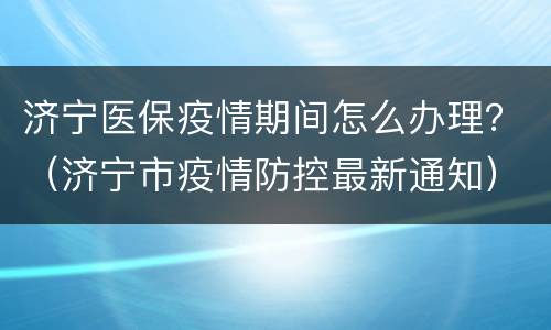 济宁医保疫情期间怎么办理？（济宁市疫情防控最新通知）