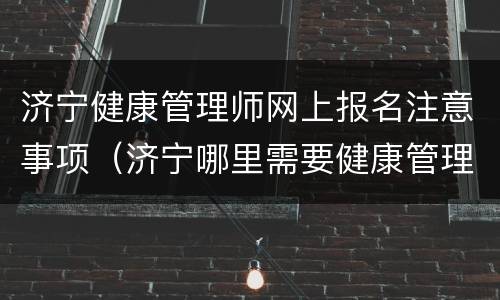 济宁健康管理师网上报名注意事项（济宁哪里需要健康管理师证）